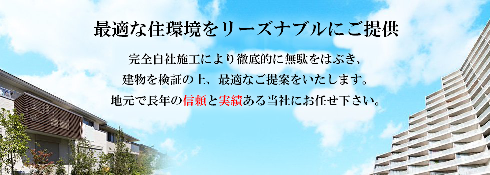 最適な住環境をリーズナブルにご提供
完全自社施工により徹底的に無駄をはぶき、
建物を検証の上、最適なご提案をいたします。
地元で長年の信頼と実績ある当社にお任せ下さい。